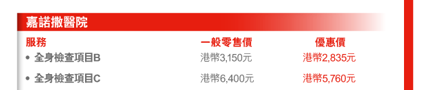 嘉諾撒醫院 
服務 | 一般零售價 | 優惠價 
- 全身檢查項目B | 港幣3,150元 | 港幣2,835元 
- 全身檢查項目C | 港幣6,400元 | 港幣5,760元 