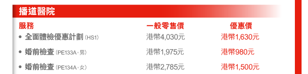 播道醫院 
服務 | 一般零售價 | 優惠價 
- 全面體檢優惠計劃（HS1） | 港幣4,030元 | 港幣1,630元 
- 婚前檢查（PE133A，男） | 港幣1,975元 | 港幣980元 
- 婚前檢查（PE134A，女） | 港幣2,785元 | 港幣1,500元 