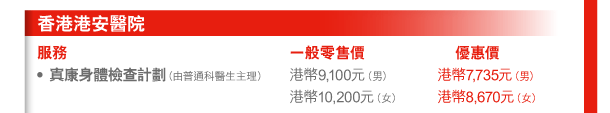 香港港安醫院 
服務 | 一般零售價 | 優惠價 
- 寘康身體檢查計劃（由普通科醫生主理） | 港幣9,100元（男） 港幣10,200元（女） | 港幣7,735元（男） 港幣8,670元（女） 