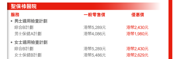 聖保祿醫院 
服務 | 一般零售價 | 優惠價 
- 男士適用檢查計劃 
 綜合B計劃 | 港幣5,289元 | 港幣2,430元 
 男士保健A計劃 | 港幣4,086元 | 港幣1,980元 
- 女士適用檢查計劃 
 綜合B計劃 | 港幣5,289元 | 港幣2,430元 
 女士保健B計劃 | 港幣5,486元 | 港幣2,629元 