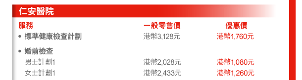 仁安醫院 
服務 | 一般零售價 | 優惠價 
- 標準健康檢查計劃 | 港幣3,128元 | 港幣1,760元 
- 婚前檢查 
 男士計劃1 | 港幣2,028元 | 港幣1,080元 
 女士計劃1 | 港幣2,433元 | 港幣1,260元 