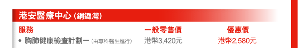 港安醫療中心（銅鑼灣） 
服務 | 一般零售價 | 優惠價 
- 胸肺健康檢查計劃一（由專科醫生進行） | 港幣3,420元 | 港幣2,580元 