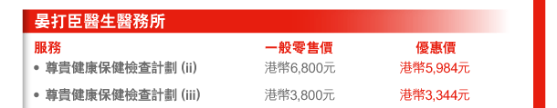 晏打臣醫生醫務所 
服務 | 一般零售價 | 優惠價 
- 尊貴健康保健檢查計劃（ii） | 港幣6,800元 | 港幣5,984元 
- 尊貴健康保健檢查計劃（iii） | 港幣3,800元 | 港幣3,344元 