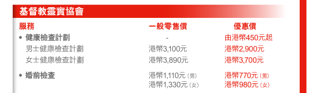 基督教靈實協會 
服務 | 一般零售價 | 優惠價 
- 健康檢查計劃 | - | 由港幣450元起 
 男士健康檢查計劃 | 港幣3,100元 | 港幣2,900元 
 女士健康檢查計劃 | 港幣3,890元 | 港幣3,700元 
- 婚前檢查 | 港幣1,110元（男） 港幣1,330元（女） | 港幣770元（男） 港幣980元（女） 