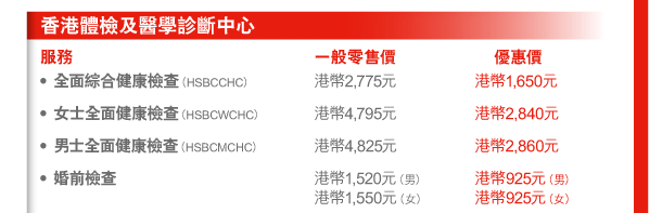 香港體檢及醫學診斷中心 
服務 | 一般零售價 | 優惠價 
- 全面綜合健康檢查（HSBCCHC） | 港幣2,775元 | 港幣1,650元 
- 女士全面健康檢查（HSBCWCHC） | 港幣4,795元 | 港幣2,840元 
- 男士全面健康檢查（HSBCMCHC） | 港幣4,825元 | 港幣2,860元 
- 婚前檢查 | 港幣1,520元（男） 港幣1,550元（女） | 港幣925元（男） 港幣925元（女） 