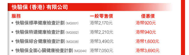 快驗保（香港）有限公司 
服務 | 一般零售價 | 優惠價 
- 快驗保標準健康檢查計劃（MG001） | 港幣2,170元 | 港幣920元 
- 快驗保特選健康檢查計劃（MG002） | 港幣2,210元 | 港幣940元 
- 快驗保綜合健康檢查計劃（MG038） | 港幣3,490元 | 港幣1,600元 
- 快驗保全面心臟健康檢查計劃（MG044） | 港幣7,050元 | 港幣3,690元 
