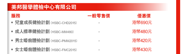 美邦醫學體檢中心有限公司 
服務 | 一般零售價 | 優惠價 
- 兒童成長健檢計劃（HSBC-CHD2015） | - | 港幣690元 
- 成人標準健檢計劃（HSBC-MM480） | - | 港幣480元 
- 男士婚前體檢計劃（HSBC-PMM2015） | - | 港幣420元 
- 女士婚前體檢計劃（HSBC-FMC2015） | - | 港幣430元 