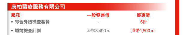康柏醫療服務有限公司 
服務 | 一般零售價 | 優惠價 
- 綜合身體檢查套餐 | - | 5折 
- 婚前檢查計劃 | 港幣3,490元 | 港幣1,500元 