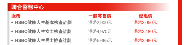 聯合醫務中心 
服務 | 一般零售價 | 優惠價 
- HSBC健康人生基本檢查計劃 | 港幣2,900元 | 港幣2,050元 
- HSBC健康人生女士檢查計劃 | 港幣4,970元 | 港幣3,480元 
- HSBC健康人生男士檢查計劃 | 港幣5,685元 | 港幣3,980元 