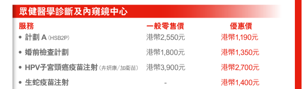 眾健醫學診斷及內窺鏡中心 
服務 | 一般零售價 | 優惠價 
- 計劃A（HSB2P） | 港幣2,550元 | 港幣1,190元 
- 婚前檢查計劃 | 港幣1,800元 | 港幣1,350元 
- HPV子宮頸癌疫苗注射（卉妍康／加衛苗） | 港幣3,900元 | 港幣2,700元 
- 生蛇疫苗注射 | - | 港幣1,400元 