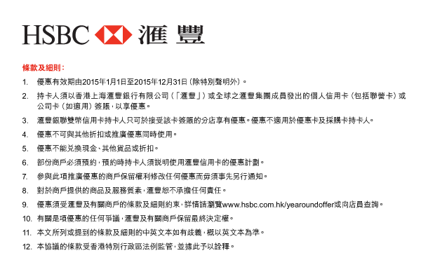 HSBC 匯豐 

條款及細則： 
1. 優惠有效期由2015年1月1日至2015年12月31日（除特別聲明外）。 
2. 持卡人須以香港上海匯豐銀行有限公司（「匯豐」）或全球之匯豐集團成員發出的個人信用卡（包括聯營卡）或公司卡（如適用）簽賬，以享優惠。 
3. 匯豐銀聯雙幣信用卡持卡人只可於接受該卡簽賬的分店享有優惠。優惠不適用於優惠卡及採購卡持卡人。 
4. 優惠不可與其他折扣或推廣優惠同時使用。 
5. 優惠不能兌換現金、其他貨品或折扣。 
6. 部份商戶必須預約，預約時持卡人須說明使用匯豐信用卡的優惠計劃。 
7. 參與此項推廣優惠的商戶保留權利修改任何優惠而毋須事先另行通知。 
8. 對於商戶提供的商品及服務質素，匯豐恕不承擔任何責任。 
9. 優惠須受匯豐及有關商戶的條款及細則約束，詳情請瀏覽www.hsbc.com.hk/yearoundoffer或向店員查詢。 
10. 有關是項優惠的任何爭議，匯豐及有關商戶保留最終決定權。 
11. 本文所列或提到的條款及細則的中英文本如有歧義，概以英文本為準。 
12. 本協議的條款受香港特別行政區法例監管，並據此予以詮釋。 