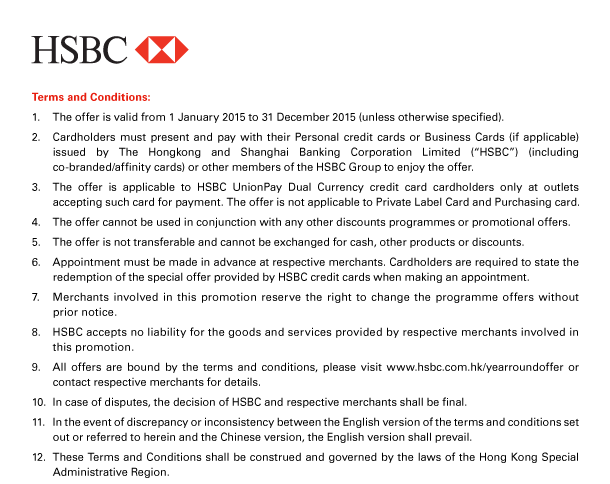 HSBC 

Terms and Conditions:
1. The offer is valid from 1 January 2015 to 31 December 2015 (unless otherwise specified). 
2. Cardholders must present and pay with their Personal credit cards or Business Cards (if applicable) issued by The Hongkong and Shanghai Banking Corporation Limited (“HSBC”) (including co-branded/affinity cards) or other members of the HSBC Group to enjoy the offer. 
3. The offer is applicable to HSBC UnionPay Dual Currency credit card cardholders only at outlets accepting such card for payment. The offer is not applicable to Private Label Card and Purchasing card. 
4. The offer cannot be used in conjunction with any other discounts programmes or promotional offers. 
5. The offer is not transferable and cannot be exchanged for cash, other products or discounts. 
6. Appointment must be made in advance at respective merchants. Cardholders are required to state the redemption of the special offer provided by HSBC credit cards when making an appointment. 
7. Merchants involved in this promotion reserve the right to change the programme offers without prior notice. 
8. HSBC accepts no liability for the goods and services provided by respective merchants involved in this promotion. 
9. All offers are bound by the terms and conditions, please visit www.hsbc.com.hk/yearroundoffer or contact respective merchants for details. 
10. In case of disputes, the decision of HSBC and respective merchants shall be final. 
11. In the event of discrepancy or inconsistency between the English version of the terms and conditions set out or referred to herein and the Chinese version, the English version shall prevail. 
12. These Terms and Conditions shall be construed and governed by the laws of the Hong Kong Special Administrative Region. 