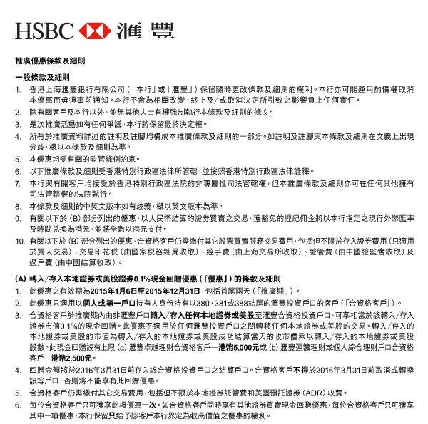 HSBC 匯豐 

推廣優惠條款及細則 
一般條款及細則 
1. 香港上海匯豐銀行有限公司（「本行」或「匯豐」）保留隨時更改條款及細則的權利。本行亦可能運用酌情權取消本優惠而毋須事前通知。本行不會為相關改變、終止及／或取消決定所引致之影響負上任何責任。 
2. 除有關客戶及本行以外，並無其他人士有權強制執行本條款及細則的條文。 
3. 是次推廣活動如有任何爭議，本行將保留最終決定權。 
4. 所有於推廣資料詳述的註明及註腳均構成本推廣條款及細則的一部分。如註明及註腳與本條款及細則在文義上出現分歧，概以本條款及細則為準。 
5. 本優惠均受有關的監管條例約束。 
6. 以下推廣條款及細則受香港特別行政區法律所管轄，並按照香港特別行政區法律詮釋。 
7. 本行與有關客戶均接受於香港特別行政區法院的非專屬性司法管轄權，但本推廣條款及細則亦可在任何其他擁有司法管轄權的法院執行。 
8. 本條款及細則的中英文版本如有歧義，概以英文版本為準。 
9. 有關以下於（B）部分列出的優惠，以人民幣結算的證券買賣之交易，獲豁免的經紀佣金將以本行指定之現行外幣匯率及時間兌換為港元，並將全數以港元支付。 
10. 有關以下於（B）部分列出的優惠，合資格客戶仍需繳付其它股票買賣服務交易費用，包括但不限於存入證券費用（只適用於買入交易）、交易印花稅（由國家稅務總局收取）、經手費（由上海交易所收取）、證管費（由中國證監會收取）及過戶費（由中國結算收取）。 

（A） 轉入／存入本地證券或美股證券0.1%現金回贈優惠（「優惠」）的條款及細則 
1. 此優惠之有效期為2015年1月6日至2015年12月31日，包括首尾兩天（「推廣期」）。 
2. 此優惠只適用以個人或第一戶口持有人身份持有以380、381或388結尾的匯豐投資戶口的客戶（「合資格客戶」）。 
3. 合資格客戶於推廣期內由非匯豐戶口轉入／存入任何本地證券或美股至匯豐合資格投資戶口，可享相當於該轉入／存入證券市值0.1%的現金回贈。此優惠不適用於任何匯豐投資戶口之間轉移任何本地證券或美股的交易。轉入／存入的本地證券或美股的市值為轉入／存入的本地證券或美股成功結算當天的收市價乘以轉入／存入的本地證券或美股股數。此現金回贈設有上限（a）匯豐卓越理財合資格客戶─港幣5,000元或（b）匯豐運籌理財或個人綜合理財戶口合資格客戶─港幣2,500元。 
4. 回贈金額將於2016年3月31日前存入該合資格投資戶口之結算戶口。合資格客戶不得於2016年3月31日前取消或轉換該等戶口，否則將不能享有此回贈優惠。 
5. 合資格客戶仍需繳付其它交易費用，包括但不限於本地證券託管費和美國預託證券（ADR）收費。 
6. 每位合資格客戶只可獲享此項優惠一次。如合資格客戶同時享有其他證券買賣現金回贈優惠，每位合資格客戶只可獲享其中一項優惠，本行保留只給予該客戶本行界定為較高價值之優惠的權利。 