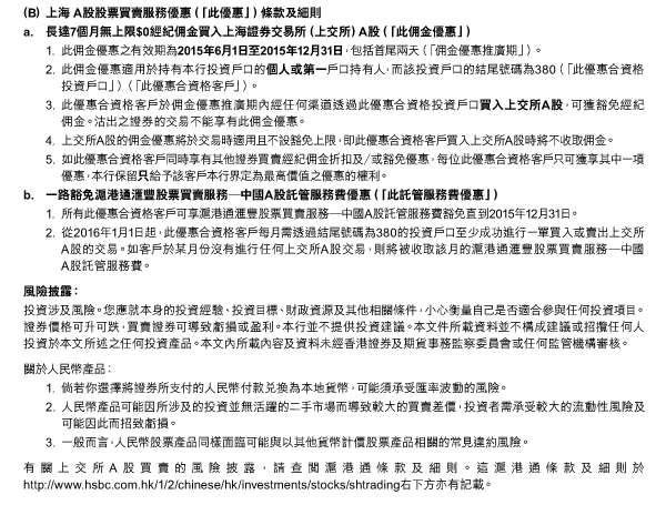 （B）	上海 A股股票買賣服務優惠（「此優惠」）條款及細則 
a. 長達7個月無上限$0經紀佣金買入上海證券交易所（上交所）A股（「此佣金優惠」） 
1. 此佣金優惠之有效期為2015年6月1日至2015年12月31日，包括首尾兩天（「佣金優惠推廣期」）。 
2. 此佣金優惠適用於持有本行投資戶口的個人或第一戶口持有人，而該投資戶口的結尾號碼為380（「此優惠合資格投資戶口」）（「此優惠合資格客戶」）。 
3. 此優惠合資格客戶於佣金優惠推廣期內經任何渠道透過此優惠合資格投資戶口買入上交所A股，可獲豁免經紀佣金。沽出之證券的交易不能享有此佣金優惠。 
4. 上交所A股的佣金優惠將於交易時適用且不設豁免上限，即此優惠合資格客戶買入上交所A股時將不收取佣金。 
5. 如此優惠合資格客戶同時享有其他證券買賣經紀佣金折扣及／或豁免優惠，每位此優惠合資格客戶只可獲享其中一項優惠，本行保留只給予該客戶本行界定為最高價值之優惠的權利。 
b. 一路豁免滬港通匯豐股票買賣服務─中國A股託管服務費優惠（「此託管服務費優惠」） 
1. 所有此優惠合資格客戶可享滬港通匯豐股票買賣服務─中國A股託管服務費豁免直到2015年12月31日。 
2. 從2016年1月1日起，此優惠合資格客戶每月需透過結尾號碼為380的投資戶口至少成功進行一單買入或賣出上交所A股的交易。如客戶於某月份沒有進行任何上交所A股交易，則將被收取該月的滬港通匯豐股票買賣服務─中國A股託管服務費。 

風險披露： 
投資涉及風險。您應就本身的投資經驗、投資目標、財政資源及其他相關條件，小心衡量自己是否適合參與任何投資項目。證券價格可升可跌，買賣證券可導致虧損或盈利。本行並不提供投資建議。本文件所載資料並不構成建議或招攬任何人投資於本文所述之任何投資產品。本文內所載內容及資料未經香港證券及期貨事務監察委員會或任何監管機構審核。 

關於人民幣產品： 
1. 倘若你選擇將證券所支付的人民幣付款兌換為本地貨幣，可能須承受匯率波動的風險。 
2. 人民幣產品可能因所涉及的投資並無活躍的二手市場而導致較大的買賣差價，投資者需承受較大的流動性風險及可能因此而招致虧損。 
3. 一般而言，人民幣股票產品同樣面臨可能與以其他貨幣計價股票產品相關的常見違約風險。 

有關上交所A股買賣的風險披露，請查閱滬港通條款及細則。這滬港通條款及細則於http://www.hsbc.com.hk/1/2/chinese/hk/investments/stocks/shtrading右下方亦有記載。 