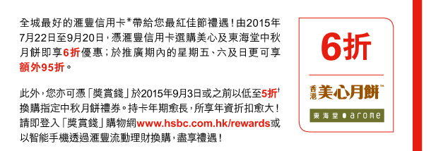 全城最好的匯豐信用卡*帶給您最紅佳節禮遇！由2015年7月22日至9月20日，憑匯豐信用卡選購美心及東海堂中秋月餅即享6折優惠；於推廣期內的星期五、六及日更可享額外95折。 
此外，您亦可憑「獎賞錢」於2015年9月3日或之前以低至5折†換購指定中秋月餅禮券。持卡年期愈長，所享年資折扣愈大！請即登入「獎賞錢」購物網www.hsbc.com.hk/rewards或以智能手機透過匯豐流動理財換購，盡享禮遇！ 

6折 | 香港美心月餅、東海堂 