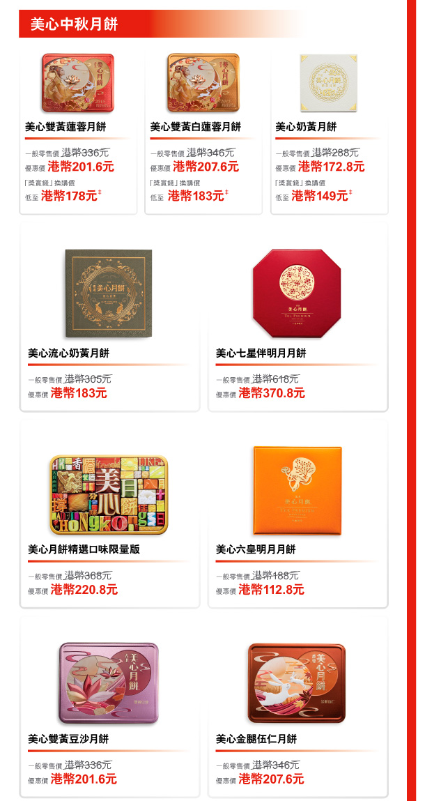 美心中秋月餅 

美心雙黃蓮蓉月餅 
一般零售價 港幣336元 
優惠價 港幣201.6元 
「獎賞錢」換購價低至 港幣178元‡ 

美心雙黃白蓮蓉月餅 
一般零售價 港幣346元 
優惠價 港幣207.6元 
「獎賞錢」換購價低至 港幣183元‡ 

美心奶黃月餅 
一般零售價 港幣288元 
優惠價 港幣172.8元 
「獎賞錢」換購價低至 港幣149元‡ 

美心流心奶黃月餅 
一般零售價 港幣305元 
優惠價 港幣183元 

美心七星伴明月月餅 
一般零售價 港幣618元 
優惠價 港幣370.8元 

美心月餅精選口味限量版 
一般零售價 港幣368元 
優惠價 港幣220.8元 

美心六皇明月月餅 
一般零售價 港幣188元 
優惠價 港幣112.8元 

美心雙黃豆沙月餅 
一般零售價 港幣336元 
優惠價 港幣201.6元 

美心金腿伍仁月餅 
一般零售價 港幣346元 
優惠價 港幣207.6元 