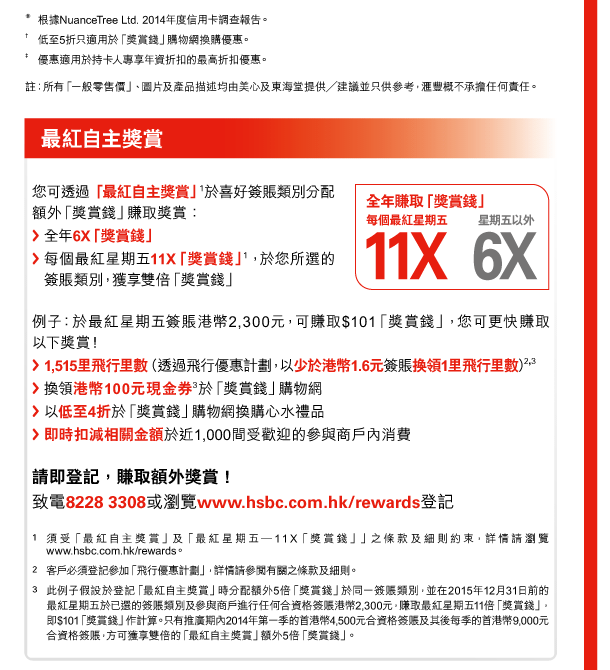 * 根據NuanceTree Ltd. 2014年度信用卡調查報告。 
† 低至5折只適用於「獎賞錢」購物網換購優惠。 
‡ 優惠適用於持卡人專享年資折扣的最高折扣優惠。 
註：所有「一般零售價」、圖片及產品描述均由美心及東海堂提供╱建議並只供參考，匯豐概不承擔任何責任。 

最紅自主獎賞 

您可透過「最紅自主獎賞」(1)於喜好簽賬類別分配額外「獎賞錢」賺取獎賞： 
- 全年6X「獎賞錢」 
- 每個最紅星期五11X「獎賞錢」(1)，於您所選的簽賬類別，獲享雙倍「獎賞錢」 

全年賺取「獎賞錢」 
- 每個最紅星期五11X 
- 星期五以外6X 

例子：於最紅星期五簽賬港幣2,300元，可賺取$101「獎賞錢」，您可更快賺取以下獎賞！ 
- 1,515里飛行里數（透過飛行優惠計劃，以少於港幣1.6元簽賬換領1里飛行里數）(2,3) 
- 換領港幣100元現金券(3)於「獎賞錢」購物網 
- 以低至4折於「獎賞錢」購物網換購心水禮品 
- 即時扣減相關金額於近1,000間受歡迎的參與商戶內消費 

請即登記，賺取額外獎賞！ 
致電8228 3308或瀏覽www.hsbc.com.hk/rewards登記 

1. 須受「最紅自主獎賞」及「最紅星期五—11X「獎賞錢」」之條款及細則約束，詳情請瀏覽www.hsbc.com.hk/rewards。 
2. 客戶必須登記參加「飛行優惠計劃」，詳情請參閱有關之條款及細則。 
3. 此例子假設於登記「最紅自主獎賞」時分配額外5倍「獎賞錢」於同一簽賬類別，並在2015年12月31日前的最紅星期五於已選的簽賬類別及參與商戶進行任何合資格簽賬港幣2,300元，賺取最紅星期五11倍「獎賞錢」，即$101「獎賞錢」作計算。只有推廣期內2014年第一季的首港幣4,500元合資格簽賬及其後每季的首港幣9,000元合資格簽賬，方可獲享雙倍的「最紅自主獎賞」額外5倍「獎賞錢」。 