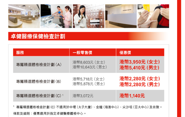 卓健醫療保健檢查計劃 

服務 | 專屬精選體格檢查計劃（A） 
一般零售價 | 港幣8,603元（女士）、港幣10,643元（男士） 
優惠價 | 港幣3,950元（女士）、港幣5,410元（男士） 

服務 | 專屬精選體格檢查計劃（B） 
一般零售價 | 港幣5,718元（女士）、港幣5,878元（男士） 
優惠價 | 港幣2,280元（女士）、港幣2,280元（男士） 

服務 | 專屬精選體格檢查計劃（C）(1) 
一般零售價 | 港幣3,072元 
優惠價 | 港幣1,140元 

1. 專屬精選體格檢查計劃（C）不適用於中環（太子大廈）、金鐘（海富中心）、尖沙咀（亞太中心）及佐敦。 
條款及細則：優惠適用於指定卓健醫療體檢中心。 