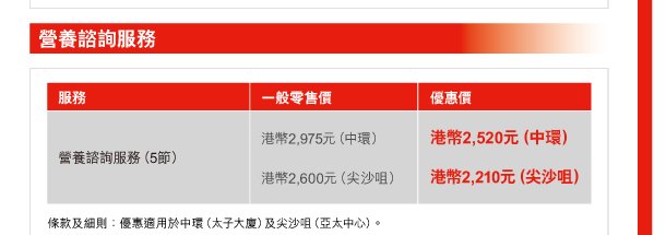 營養諮詢服務 

服務 | 營養諮詢服務（5節） 
一般零售價 | 港幣2,975元（中環）、港幣2,600元（尖沙咀） 
優惠價 | 港幣2,520元（中環）、港幣2,210元（尖沙咀） 

條款及細則：優惠適用於中環（太子大廈）及尖沙咀（亞太中心）。 