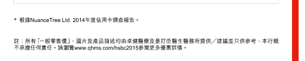 * 根據NuanceTree Ltd. 2014年度信用卡調查報告。 

註：所有「一般零售價」、圖片及產品描述均由卓健醫療及晏打臣醫生醫務所提供╱建議並只供參考，本行概不承擔任何責任。請瀏覽www.qhms.com/hsbc2015參閱更多優惠詳情。 