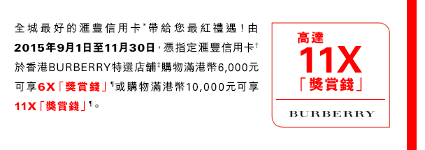 全城最好的匯豐信用卡*帶給您最紅禮遇！由2015年9月1日至11月30日，憑指定匯豐信用卡†於香港BURBERRY特選店舖‡購物滿港幣6,000元可享6X「獎賞錢」¶或購物滿港幣10,000元可享11X「獎賞錢」¶。  
