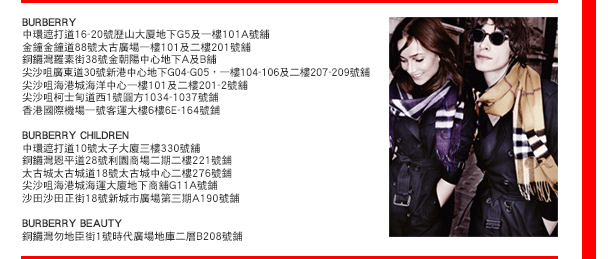 
BURBERRY
中環遮打道16-20號歷山大厦地下G5及一樓101A號舖
金鐘金鐘道88號太古廣場一樓101及二樓201號舖
銅鑼灣羅素街38號金朝陽中心地下A及B舖
尖沙咀廣東道30號新港中心地下G04-G05，一樓104-106及二樓207-209號舖
尖沙咀海港城海洋中心一樓101及二樓201-2號舖
尖沙咀柯士甸道西1號圓方1034-1037號鋪
香港國際機場一號客運大樓6樓6E-164號鋪

BURBERRY CHILDREN
中環遮打道10號太子大廈三樓330號舖
銅鑼灣恩平道28號利園商場二期二樓221號鋪
太古城太古城道18號太古城中心二樓276號鋪
尖沙咀海港城海運大廈地下商舖G11A號鋪
沙田沙田正街18號新城市廣場第三期A190號鋪

BURBERRY BEAUTY
銅鑼灣勿地臣街1號時代廣場地庫二層B208號鋪