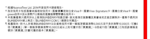 
* 根據NuanceTree Ltd. 2014年度信用卡調查報告。
† 指定信用卡包括匯豐卓越理財信用卡、匯豐運籌理財白金Visa卡、匯豐VisaSignature卡、匯豐白金Visa卡、匯豐green信用卡及以港幣戶口簽賬的匯豐銀聯雙幣鑽石信用卡。
‡ 本推廣優惠只適用於以上香港BURBERRY特選店舖，崇光香港百貨專櫃及東薈城名店倉店舖除外。優惠不適用於BURBERRY網上商店（「BURBERRY.COM」）購買任何產品。
¶ 推廣期內，持卡人於香港BURBERRY以合資格信用卡單一簽賬淨額滿港幣6,000元至不多於港幣10,000元，可獲6倍「獎賞錢」；單一簽賬淨額滿港幣10,000元或以上則可獲11倍「獎賞錢」。6倍或11倍「獎賞錢」已包括該簽賬金額於「獎賞錢」計劃可獲的基本「獎賞錢」。