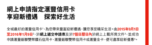 網上申請指定匯豐信用卡 
享迎新禮遇 探索好生活 

全城最好的匯豐信用卡(1)，為您帶來豐富迎新禮遇，讓您享受精采生活。由2015年9月1日至2016年1月9日(2)，於網上遞交申請表及於7個日曆日內於網上上載所需文件(3)，並成功申請匯豐銀聯雙幣鑽石信用卡、匯豐銀聯雙幣信用卡或匯豐金卡，便可盡享迎新優惠(4)。 