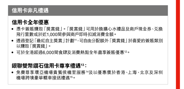 信用卡非凡禮遇 

信用卡全年優惠 
- 憑卡簽賬賺取「獎賞錢」。「獎賞錢」可用於換購心水禮品及商戶現金券、兌換飛行里數或於近1,000間參與商戶即時扣減消費金額。 
- 透過登記「最紅自主獎賞」計劃(11)，可自由分配額外「獎賞錢」於喜愛的簽賬類別以賺取「獎賞錢」。 
- 可於全港超過6,000間食肆及消費熱點全年盡享簽賬優惠(12)。 

銀聯雙幣鑽石信用卡尊享禮遇(13)： 
- 免費尊享環亞機場貴賓侯機室服務(14)及以優惠價於香港、上海、北京及深圳機場跨境豪華轎車接送禮遇(15)。 