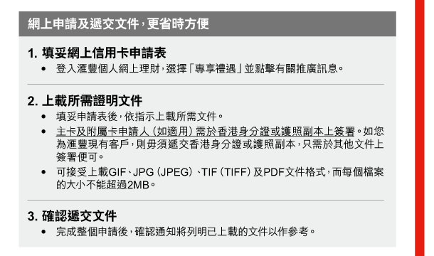 網上申請及遞交文件，更省時方便 

1. 填妥網上信用卡申請表 
- 登入匯豐個人網上理財，選擇「專享禮遇」並點擊有關推廣訊息。 

2. 上載所需證明文件 
- 填妥申請表後，依指示上載所需文件。 
- 主卡及附屬卡申請人（如適用）需於香港身分證或護照副本上簽署。如您為匯豐現有客戶，則毋須遞交香港身分證或護照副本，只需於其他文件上簽署便可。 
- 可接受上載GIF、JPG（JPEG）、TIF（TIFF）及PDF文件格式，而每個檔案的大小不能超過2MB。 

3. 確認遞交文件 
- 完成整個申請後，確認通知將列明已上載的文件以作參考。 
