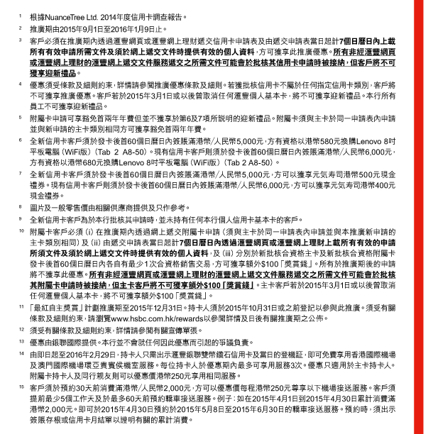 1. 根據NuanceTree Ltd. 2014年度信用卡調查報告。 
2. 推廣期由2015年9月1日至2016年1月9日止。 
3. 客戶必須在推廣期內透過匯豐網頁或匯豐網上理財遞交信用卡申請表及由遞交申請表當日起計7個日曆日內上載所有有效申請所需文件及須於網上遞交文件時提供有效的個人資料，方可獲享此推廣優惠。所有非經匯豐網頁或匯豐網上理財的匯豐網上遞交文件服務遞交之所需文件可能會於批核其信用卡申請時被接納，但客戶將不可獲享迎新禮品。 
4. 優惠須受條款及細則約束，詳情請參閱推廣優惠條款及細則。若獲批核信用卡不屬於任何指定信用卡類別，客戶將不可獲享推廣優惠。客戶若於2015年3月1日或以後曾取消任何匯豐個人基本卡，將不可獲享迎新禮品。本行所有員工不可獲享迎新禮品。 
5. 附屬卡申請可享豁免首兩年年費但並不獲享於第6及7項所說明的迎新禮品。附屬卡須與主卡於同一申請表內申請並與新申請的主卡類別相同方可獲享豁免首兩年年費。 
6. 全新信用卡客戶須於發卡後首60個日曆日內簽賬滿港幣／人民幣5,000元，方有資格以港幣580元換購Lenovo8吋平板電腦（WiFi版）（Tab 2 A8-50）。現有信用卡客戶則須於發卡後首60個日曆日內簽賬滿港幣／人民幣6,000元，方有資格以港幣680元換購Lenovo 8吋平板電腦（WiFi版）（Tab 2 A8-50）。 
7. 全新信用卡客戶須於發卡後首60個日曆日內簽賬滿港幣／人民幣5,000元，方可以獲享元氣壽司港幣500元現金禮券。現有信用卡客戶則須於發卡後首60個日曆日內簽賬滿港幣／人民幣6,000元，方可以獲享元氣壽司港幣400元現金禮券。 
8. 圖片及一般零售價由相關供應商提供及只作參考。 
9. 全新信用卡客戶為於本行批核其申請時，並未持有任何本行個人信用卡基本卡的客戶。 
10. 附屬卡客戶必須（i）在推廣期內透過網上遞交附屬卡申請（須與主卡於同一申請表內申請並與本推廣新申請的主卡類別相同）及（ii）由遞交申請表當日起計7個日曆日內透過匯豐網頁或匯豐網上理財上載所有有效的申請所須文件及須於網上遞交文件時提供有效的個人資料，及（iii）分別於新批核合資格主卡及新批核合資格附屬卡發卡後首60個日曆日內各自有最少1次合資格銷售交易，方可獲享額外$100「獎賞錢」。所有於推廣期後的申請將不獲享此優惠。所有非經匯豐網頁或匯豐網上理財的匯豐網上遞交文件服務遞交之所需文件可能會於批核其附屬卡申請時被接納，但主卡客戶將不可獲享額外$100「獎賞錢」。主卡客戶若於2015年3月1日或以後曾取消任何匯豐個人基本卡，將不可獲享額外$100「獎賞錢」。 
11. 「最紅自主獎賞」計劃推廣期至2015年12月31日。持卡人須於2015年10月31日或之前登記以參與此推廣。須受有關條款及細則約束，請瀏覽www.hsbc.com.hk/rewards以參閱詳情及日後有關推廣期之公佈。 
12. 須受有關條款及細則約束，詳情請參閱有關宣傳單張。 
13. 優惠由銀聯國際提供。本行並不會就任何因此優惠而引起的爭議負責。 
14. 由即日起至2016年2月29日，持卡人只需出示匯豐銀聯雙幣鑽石信用卡及當日的登機証，即可免費享用香港國際機場及澳門國際機場環亞貴賓侯機室服務。每位持卡人於優惠期內最多可享用服務3次。優惠只適用於主卡持卡人。附屬卡持卡人及同行親友則可以優惠價港幣250元享用相同服務。 
15. 客戶須於預約30天前消費滿港幣／人民幣2,000元，方可以優惠價每程港幣250元尊享以下機場接送服務。客戶須提前最少5個工作天及於最多60天前預約轎車接送服務。例子：如在2015年4月1日到2015年4月30日累計消費滿港幣2,000元。即可於2015年4月30日預約於2015年5月8日至2015年6月30日的轎車接送服務。預約時，須出示簽賬存根或信用卡月結單以證明有關的累計消費。 