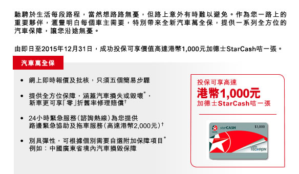 馳騁於生活每段路程，當然想路路無憂，但路上意外有時難以避免。作為您一路上的重要夥伴，
			  滙豐明白每個車主需要，特別帶來全新汽車萬全保，提供一系列全方位的汽車保障，讓您沿途無憂。

由即日至2015年12月31日，成功投保可享價值高達港幣1,000元加德士StarCash咭一張。

•	網上即時報價及批核，只須五個簡易步驟

•	提供全方位保障，涵蓋汽車損失或毀壞*，
    新車更可享「零」折舊率修理賠償†

•	24小時緊急服務（諮詢熱線）為您提供
    路邊緊急協助及拖車服務（高達港幣2,000元）†

•	別具彈性，可根據個別需要自選附加保障項目*
    例如：中國廣東省境內汽車損毀保障
