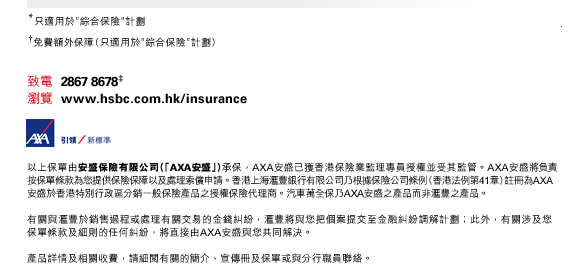 *只適用於＂綜合保險＂計劃

†免費額外保障（只適用於＂綜合保險＂計劃）

致電  2867 8678‡
瀏覽  www.hsbc.com.hk/insurance

以上保單由安盛保險有限公司（「AXA安盛」）承保，AXA安盛已獲香港保險業監理專員授權並受其監管。AXA安盛將負責按保單條款
為您提供保險保障以及處理索償申請。香港上海滙豐銀行有限公司乃根據保險公司條例（香港法例第41章）註冊為AXA安盛於香港特別行政區
分銷一般保險產品之授權保險代理商。汽車萬全保乃AXA安盛之產品而非滙豐之產品。

有關與滙豐於銷售過程或處理有關交易的金錢糾紛，滙豐將與您把個案提交至金融糾紛調解計劃；此外，有關涉及您保單條款及細則的
任何糾紛，將直接由AXA安盛與您共同解決。

產品詳情及相關收費，請細閱有關的簡介、宣傳冊及保單或與分行職員聯絡。