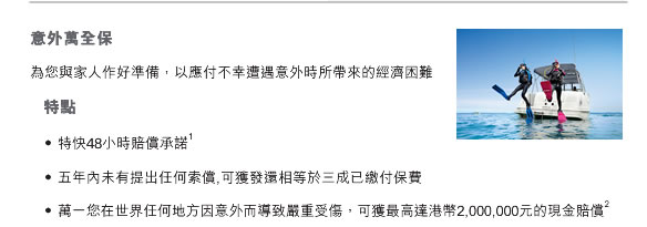 意外萬全保
為您與家人作好準備，以應付不幸遭遇意外時所帶來的經濟困難
	特點
     •	特快48小時賠償承諾1 
     •	五年內未有提出任何索償,可獲發還相等於三成已繳付保費
     •	萬一您在世界任何地方因意外而導致嚴重受傷，可獲最高達港幣2,000,000元的現金賠償2 