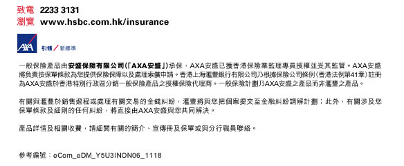 致電  2233 3131
瀏覽  www.hsbc.com.hk/insurance

一般保險產品由安盛保險有限公司（「AXA安盛」）承保，AXA安盛已獲香港保險業監理專員授權並受其監管。AXA安盛將負責按保單條款
為您提供保險保障以及處理索償申請。香港上海滙豐銀行有限公司乃根據保險公司條例（香港法例第41章）註冊為AXA安盛於香港特別行政區
分銷一般保險產品之授權保險代理商。一般保險計劃乃AXA安盛之產品而非滙豐之產品。

有關與滙豐於銷售過程或處理有關交易的金錢糾紛，滙豐將與您把個案提交至金融糾紛調解計劃；此外，有關涉及您保單條款及細則的
任何糾紛，將直接由AXA安盛與您共同解決。

產品詳情及相關收費，請細閱有關的簡介、宣傳冊及保單或與分行職員聯絡。


參考編號：eCom_eDM_Y5U3INON06_1118