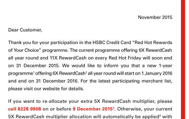 November 2015 

Dear Customer, 

Thank you for your participation in the HSBC Credit Card “Red Hot Rewards of Your Choice” programme. The current programme offering 6X RewardCash all year round and 11X RewardCash on every Red Hot Friday will soon end on 31 December 2015. We would like to inform you that a new 1-year programme(1) offering 6X RewardCash(2) all year round will start on 1 January 2016 and end on 31 December 2016. For the latest participating merchant list, please visit our website for details. 

If you want to re-allocate your extra 5X RewardCash multiplier, please call 8228 9908 on or before 9 December 2015(3). Otherwise, your current 5X RewardCash multiplier allocation will automatically be applied(4) with 