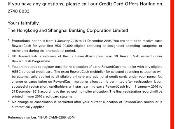 If you have any questions, please call our Credit Card Offers Hotline on 2748 8033. 

Yours faithfully, 
The Hongkong and Shanghai Banking Corporation Limited 

1. Promotional period is from 1 January 2016 to 31 December 2016. You are entitled to receive extra RewardCash for your first HK$100,000 eligible spending at designated spending categories or merchants during the promotional period. 
2. 6X RewardCash is inclusive of the 5X RewardCash plus basic 1X RewardCash earned under RewardCash Programme. 
3. You are required to register once for re-allocation of extra RewardCash multiplier with any eligible HSBC personal credit card. The extra RewardCash multiplier for selected spending categories will be automatically applied to all eligible primary and additional credit cards under your name. No change or cancellation on RewardCash multiplier allocation is permitted after registration. Upon successful registration, cardholders will start earning extra RewardCash from 1 January 2016 to 31 December 2016 according to the revised multiplier allocation. The final registration record will be printed in your 2016 credit card statement. 
4. No change or cancellation is permitted after your current allocation of RewardCash multiplier is automatically applied. 

Reference number: Y5-U1-CAMH0206_eDM 