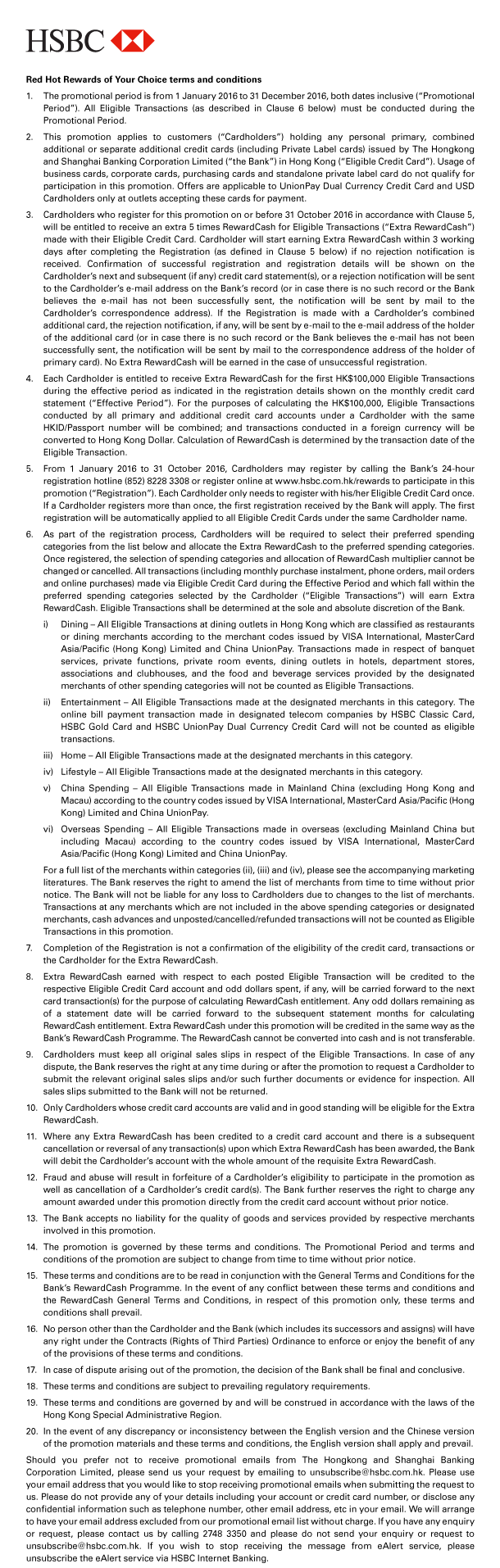 HSBC 

Red Hot Rewards of Your Choice terms and conditions 
1. The promotional period is from 1 January 2016 to 31 December 2016, both dates inclusive (“Promotional Period”). All Eligible Transactions (as described in Clause 6 below) must be conducted during the Promotional Period. 
2. This promotion applies to customers (“Cardholders”) holding any personal primary, combined additional or separate additional credit cards (including Private Label cards) issued by The Hongkong and Shanghai Banking Corporation Limited (“the Bank”) in Hong Kong (“Eligible Credit Card”). Usage of business cards, corporate cards, purchasing cards and standalone private label card do not qualify for participation in this promotion. Offers are applicable to UnionPay Dual Currency Credit Card and USD Cardholders only at outlets accepting these cards for payment. 
3. Cardholders who register for this promotion on or before 31 October 2016 in accordance with Clause 5, will be entitled to receive an extra 5 times RewardCash for Eligible Transactions (“Extra RewardCash”) made with their Eligible Credit Card. Cardholder will start earning Extra RewardCash within 3 working days after completing the Registration (as defined in Clause 5 below) if no rejection notification is received. Confirmation of successful registration and registration details will be shown on the Cardholder’s next and subsequent (if any) credit card statement(s), or a rejection notification will be sent to the Cardholder’s e-mail address on the Bank’s record (or in case there is no such record or the Bank believes the e-mail has not been successfully sent, the notification will be sent by mail to the Cardholder’s correspondence address). If the Registration is made with a Cardholder’s combined additional card, the rejection notification, if any, will be sent by e-mail to the e-mail address of the holder of the additional card (or in case there is no such record or the Bank believes the e-mail has not been successfully sent, the notification will be sent by mail to the correspondence address of the holder of primary card). No Extra RewardCash will be earned in the case of unsuccessful registration. 
4. Each Cardholder is entitled to receive Extra RewardCash for the first HK$100,000 Eligible Transactions during the effective period as indicated in the registration details shown on the monthly credit card statement (“Effective Period”). For the purposes of calculating the HK$100,000, Eligible Transactions conducted by all primary and additional credit card accounts under a Cardholder with the same HKID/Passport number will be combined; and transactions conducted in a foreign currency will be converted to Hong Kong Dollar. Calculation of RewardCash is determined by the transaction date of the Eligible Transaction. 
5. From 1 January 2016 to 31 October 2016, Cardholders may register by calling the Bank’s 24-hour registration hotline (852) 8228 3308 or register online at www.hsbc.com.hk/rewards to participate in this promotion (“Registration”). Each Cardholder only needs to register with his/her Eligible Credit Card once. If a Cardholder registers more than once, the first registration received by the Bank will apply. The first registration will be automatically applied to all Eligible Credit Cards under the same Cardholder name. 
6. As part of the registration process, Cardholders will be required to select their preferred spending categories from the list below and allocate the Extra RewardCash to the preferred spending categories. Once registered, the selection of spending categories and allocation of RewardCash multiplier cannot be changed or cancelled. All transactions (including monthly purchase instalment, phone orders, mail orders and online purchases) made via Eligible Credit Card during the Effective Period and which fall within the preferred spending categories selected by the Cardholder (“Eligible Transactions”) will earn Extra RewardCash. Eligible Transactions shall be determined at the sole and absolute discretion of the Bank. 
 i) Dining - All Eligible Transactions at dining outlets in Hong Kong which are classified as restaurants or dining merchants according to the merchant codes issued by VISA International, MasterCard Asia/Pacific (Hong Kong) Limited and China UnionPay. Transactions made in respect of banquet services, private functions, private room events, dining outlets in hotels, department stores, associations and clubhouses, and the food and beverage services provided by the designated merchants of other spending categories will not be counted as Eligible Transactions. 
 ii) Entertainment - All Eligible Transactions made at the designated merchants in this category. The online bill payment transaction made in designated telecom companies by HSBC Classic Card, HSBC Gold Card and HSBC UnionPay Dual Currency Credit Card will not be counted as eligible transactions. 
 iii) Home - All Eligible Transactions made at the designated merchants in this category. 
 iv) Lifestyle - All Eligible Transactions made at the designated merchants in this category. 
 v) China Spending - All Eligible Transactions made in Mainland China (excluding Hong Kong and Macau) according to the country codes issued by VISA International, MasterCard Asia/Pacific (Hong Kong) Limited and China UnionPay. 
 vi) Overseas Spending - All Eligible Transactions made in overseas (excluding Mainland China but including Macau) according to the country codes issued by VISA International, MasterCard Asia/Pacific (Hong Kong) Limited and China UnionPay. 
 For a full list of the merchants within categories (ii), (iii) and (iv), please see the accompanying marketing literatures. The Bank reserves the right to amend the list of merchants from time to time without prior notice. The Bank will not be liable for any loss to Cardholders due to changes to the list of merchants. Transactions at any merchants which are not included in the above spending categories or designated merchants, cash advances and unposted/cancelled/refunded transactions will not be counted as Eligible Transactions in this promotion. 
7. Completion of the Registration is not a confirmation of the eligibility of the credit card, transactions or the Cardholder for the Extra RewardCash. 
8. Extra RewardCash earned with respect to each posted Eligible Transaction will be credited to the respective Eligible Credit Card account and odd dollars spent, if any, will be carried forward to the next card transaction(s) for the purpose of calculating RewardCash entitlement. Any odd dollars remaining as of a statement date will be carried forward to the subsequent statement months for calculating RewardCash entitlement. Extra RewardCash under this promotion will be credited in the same way as the Bank’s RewardCash Programme. The RewardCash cannot be converted into cash and is not transferable. 
9. Cardholders must keep all original sales slips in respect of the Eligible Transactions. In case of any dispute, the Bank reserves the right at any time during or after the promotion to request a Cardholder to submit the relevant original sales slips and/or such further documents or evidence for inspection. All sales slips submitted to the Bank will not be returned. 
10. Only Cardholders whose credit card accounts are valid and in good standing will be eligible for the Extra RewardCash. 
11. Where any Extra RewardCash has been credited to a credit card account and there is a subsequent cancellation or reversal of any transaction(s) upon which Extra RewardCash has been awarded, the Bank will debit the Cardholder’s account with the whole amount of the requisite Extra RewardCash. 
12. Fraud and abuse will result in forfeiture of a Cardholder’s eligibility to participate in the promotion as well as cancellation of a Cardholder’s credit card(s). The Bank further reserves the right to charge any amount awarded under this promotion directly from the credit card account without prior notice. 
13. The Bank accepts no liability for the quality of goods and services provided by respective merchants involved in this promotion. 
14. The promotion is governed by these terms and conditions. The Promotional Period and terms and conditions of the promotion are subject to change from time to time without prior notice. 
15. These terms and conditions are to be read in conjunction with the General Terms and Conditions for the Bank’s RewardCash Programme. In the event of any conflict between these terms and conditions and the RewardCash General Terms and Conditions, in respect of this promotion only, these terms and conditions shall prevail. 
16. No person other than the Cardholder and the Bank (which includes its successors and assigns) will have any right under the Contracts (Rights of Third Parties) Ordinance to enforce or enjoy the benefit of any of the provisions of these terms and conditions. 
17. In case of dispute arising out of the promotion, the decision of the Bank shall be final and conclusive. 
18. These terms and conditions are subject to prevailing regulatory requirements. 
19. These terms and conditions are governed by and will be construed in accordance with the laws of the Hong Kong Special Administrative Region. 
20. In the event of any discrepancy or inconsistency between the English version and the Chinese version of the promotion materials and these terms and conditions, the English version shall apply and prevail. 

Should you prefer not to receive promotional emails from The Hongkong and Shanghai Banking Corporation Limited, please send us your request by emailing to unsubscribe@hsbc.com.hk. Please use your email address that you would like to stop receiving promotional emails when submitting the request to us. Please do not provide any of your details including your account or credit card number, or disclose any confidential information such as telephone number, other email address, etc in your email. We will arrange to have your email address excluded from our promotional email list without charge. If you have any enquiry or request, please contact us by calling 2748 3350 and please do not send your enquiry or request to unsubscribe@hsbc.com.hk. If you wish to stop receiving the message from eAlert service, please unsubscribe the eAlert service via HSBC Internet Banking. 