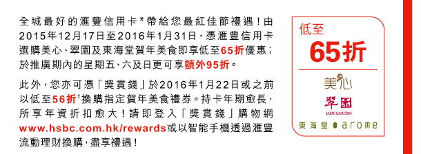 全城最好的匯豐信用卡*帶給您最紅佳節禮遇！由2015年12月17日至2016年1月31日，憑匯豐信用卡選購美心、翠園及東海堂賀年美食即享低至65折優惠；於推廣期內的星期五、六及日更可享額外95折。 

此外，您亦可憑「獎賞錢」於2016年1月22日或之前以低至56折†換購指定賀年美食禮券。持卡年期愈長，所享年資折扣愈大！請即登入「獎賞錢」購物網www.hsbc.com.hk/rewards或以智能手機透過匯豐流動理財換購，盡享禮遇！ 

低至65折 | 美心、翠園及東海堂 