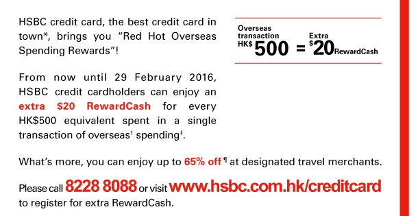 HSBC credit card, the best credit card in town*, brings you “Red Hot Overseas Spending Rewards”! 

From now until 29 February 2016, HSBC credit cardholders can enjoy an extra $20 RewardCash for every HK$500 equivalent spent in a single transaction of overseas† spending‡. 

What’s more, you can enjoy up to 65% off&para; at designated travel merchants. 

Please call 8228 8088 or visit www.hsbc.com.hk/creditcard to register for extra RewardCash. 

Overseas transaction HK$500 = Extra $20 RewardCash 