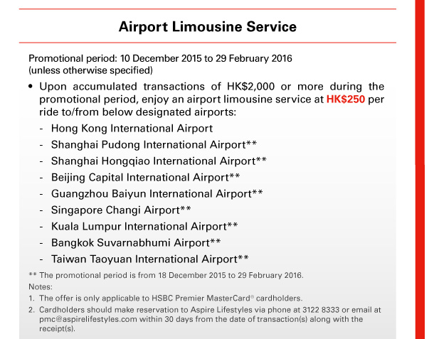 Airport Limousine Service 

Promotional period: 10 December 2015 to 29 February 2016 (unless otherwise specified) 
• Upon accumulated transactions of HK$2,000 or more during the promotional period, enjoy an airport limousine service at HK$250 per ride to/from below designated airports: 
- Hong Kong International Airport 
- Shanghai Pudong International Airport** 
- Shanghai Hongqiao International Airport** 
- Beijing Capital International Airport** 
- Guangzhou Baiyun International Airport** 
- Singapore Changi Airport** 
- Kuala Lumpur International Airport** 
- Bangkok Suvarnabhumi Airport** 
- Taiwan Taoyuan International Airport** 

** The promotional period is from 18 December 2015 to 29 February 2016. 
Notes: 
1. The offer is only applicable to HSBC Premier MasterCard&reg; cardholders. 
2. Cardholders should make reservation to Aspire Lifestyles via phone at 3122 8333 or email at pmc@aspirelifestyles.com within 30 days from the date of transaction(s) along with the receipt(s). 