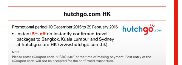 hutchgo.com HK 

Promotional period: 10 December 2015 to 29 February 2016 
• Instant 5% off on instantly confirmed travel packages to Bangkok, Kuala Lumpur and Sydney at hutchgo.com HK (www.hutchgo.com.hk) 

Note: 
Please enter eCoupon code “HSBC1516” at the time of making payment. Post entry of the eCoupon code will not be accepted for the confirmed transaction. 