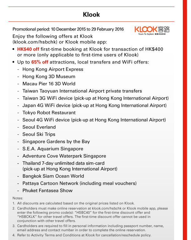 Klook 

Promotional period: 10 December 2015 to 29 February 2016 
Enjoy the following offers at Klook (klook.com/hsbchk) or Klook mobile app: 
• HK$40 off first-time booking at Klook for transaction of HK$400 or more (only applicable to first-time users of Klook) 
• Up to 65% off attractions, local transfers and WiFi offers: 
- Hong Kong Airport Express 
- Hong Kong 3D Museum 
- Macau Pier 16 3D World 
- Taiwan Taoyuan International Airport private transfers 
- Taiwan 3G WiFi device (pick-up at Hong Kong International Airport) 
- Japan 4G WiFi device (pick-up at Hong Kong International Airport) 
- Tokyo Robot Restaurant 
- Seoul 4G WiFi device (pick-up at Hong Kong International Airport) 
- Seoul Everland 
- Seoul Ski Trips 
- Singapore Gardens by the Bay 
- S.E.A. Aquarium Singapore 
- Adventure Cove Waterpark Singapore 
- Thailand 7-day unlimited data sim-card (pick-up at Hong Kong International Airport) 
- Bangkok Siam Ocean World 
- Pattaya Cartoon Network (including meal vouchers) 
- Phuket Fantasea Show 

Notes: 
1. All discounts are calculated based on the original prices listed on Klook. 
2. Cardholders must make online reservation at klook.com/hsbchk or Klook mobile app, please enter the following promo code(s): “HSBC40” for the first-time discount offer and “HSBCKLK” for other travel offers. The first-time discount offer cannot be used in conjunction with other travel offers. 
3. Cardholders are required to fill in personal information including passport number, name, email address and contact number in order to complete the online reservation. 
4. Refer to Activity Terms and Conditions at Klook for cancellation/reschedule policy. 