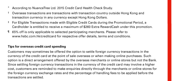 * According to NuanceTree Ltd. 2015 Credit Card Health Check Study. 
† Overseas transactions are transactions with transaction country outside Hong Kong and transaction currency in any currency except Hong Kong Dollars. 
‡ For Eligible Transactions made with Eligible Credit Cards during the Promotional Period, a Cardholder is entitled to receive a maximum of $260 Extra RewardCash under this promotion. 
&para; 65% off is only applicable to selected participating merchants. Please refer to www.hsbc.com.hk/creditcard for respective offer details, terms and conditions. 

Tips for overseas credit card spending 
Customers may sometimes be offered the option to settle foreign currency transactions in the currency of the credit card at the point of sale overseas or when making online purchases. Such option is a direct arrangement offered by the overseas merchants or online stores but not the Bank. Since settling foreign currency transactions in the currency of the credit card may involve a higher cost, customers are reminded to make enquiries directly through the merchants or online stores for the foreign currency exchange rates and the percentage of handling fees to be applied before the transactions are settled. 