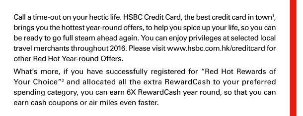 Call a time-out on your hectic life. HSBC Credit Card, the best credit card in town(1), brings you the hottest year-round offers, to help you spice up your life, so you can be ready to go full steam ahead again. You can enjoy privileges at selected local travel merchants throughout 2016. Please visit www.hsbc.com.hk/creditcard for other Red Hot Year-round Offers. 

What’s more, if you have successfully registered for “Red Hot Rewards of Your Choice”(2) and allocated all the extra RewardCash to your preferred spending category, you can earn 6X RewardCash year round, so that you can earn cash coupons or air miles even faster. 