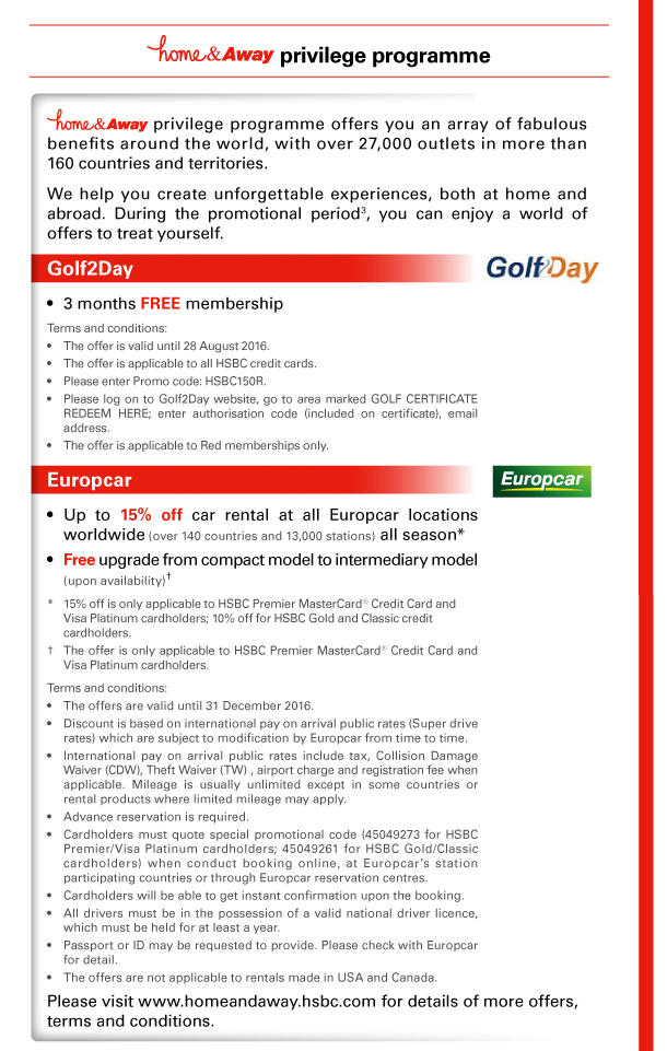 home&Away privilege programme 

home&Away privilege programme offers you an array of fabulous benefits around the world, with over 27,000 outlets in more than 160 countries and territories. 
We help you create unforgettable experiences, both at home and abroad. During the promotional period(3), you can enjoy a world of offers to treat yourself. 

Golf2Day 

- 3 months FREE membership 
Terms and conditions: 
- The offer is valid until 28 August 2016. 
- The offer is applicable to all HSBC credit cards. 
- Please enter Promo code: HSBC150R. 
- Please log on to Golf2Day website, go to area marked GOLF CERTIFICATE REDEEM HERE; enter authorisation code (included on certificate), email address. 
- The offer is applicable to Red memberships only. 

Europcar 

- Up to 15% off car rental at all Europcar locations worldwide (over 140 countries and 13,000 stations) all season* 
- Free upgrade from compact model to intermediary model (upon availability)† 

* 15% off is only applicable to HSBC Premier MasterCard® Credit Card and Visa Platinum cardholders; 10% off for HSBC Gold and Classic credit cardholders. 
† The offer is only applicable to HSBC Premier MasterCard® Credit Card and Visa Platinum cardholders. 

Terms and conditions: 
- The offers are valid until 31 December 2016. 
- Discount is based on international pay on arrival public rates (Super drive rates) which are subject to modification by Europcar from time to time. 
- International pay on arrival public rates include tax, Collision Damage Waiver (CDW), Theft Waiver (TW) , airport charge and registration fee when applicable. Mileage is usually unlimited except in some countries or rental products where limited mileage may apply. 
- Advance reservation is required. 
- Cardholders must quote special promotional code (45049273 for HSBC Premier/Visa Platinum cardholders; 45049261 for HSBC Gold/Classic cardholders) when conduct booking online, at Europcar’s station participating countries or through Europcar reservation centres. 
- Cardholders will be able to get instant confirmation upon the booking. 
- All drivers must be in the possession of a valid national driver licence, which must be held for at least a year. 
- Passport or ID may be requested to provide. Please check with Europcar for detail. 
- The offers are not applicable to rentals made in USA and Canada. 

Please visit www.homeandaway.hsbc.com for details of more offers, terms and conditions. 