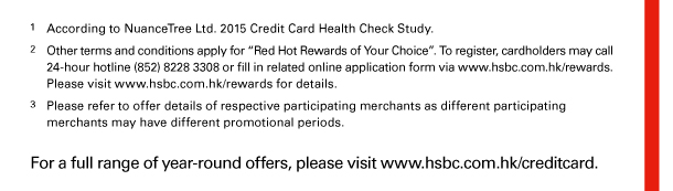 1. According to NuanceTree Ltd. 2015 Credit Card Health Check Study. 
2. Other terms and conditions apply for “Red Hot Rewards of Your Choice”. To register, cardholders may call 24-hour hotline (852) 8228 3308 or fill in related online application form via www.hsbc.com.hk/rewards. Please visit www.hsbc.com.hk/rewards for details. 
3. Please refer to offer details of respective participating merchants as different participating merchants may have different promotional periods. 

For a full range of year-round offers, please visit www.hsbc.com.hk/creditcard. 