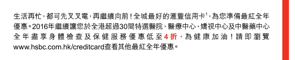 生活再忙，都可先叉叉電，再繼續向前！全城最好的匯豐信用卡(1)，為您準備最紅全年優惠。2016年繼續讓您於全港超過30間特選醫院、醫療中心、矯視中心及中醫藥中心全年盡享身體檢查及保健服務優惠低至4折，為健康加油！請即瀏覽www.hsbc.com.hk／creditcard查看其他最紅全年優惠。 