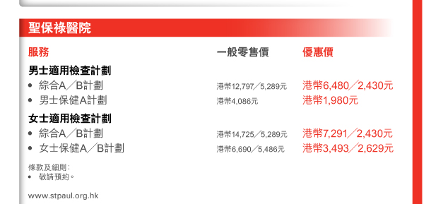 聖保祿醫院 服務 
男士適用檢查計劃 - 綜合A／B計劃 | 一般零售價港幣12,797／5,289元 | 優惠價港幣6,480／2,430元 - 男士保健A計劃 | 一般零售價港幣4,086元 | 優惠價港幣1,980元 
女士適用檢查計劃 - 綜合A／B計劃 | 一般零售價港幣14,725／5,289元 | 優惠價港幣7,291／2,430元 - 女士保健A／B計劃 | 一般零售價港幣6,690／5,486元 | 優惠價港幣3,493／2,629元
條款及細則： • 敬請預約。 
www.stpaul.org.hk 
