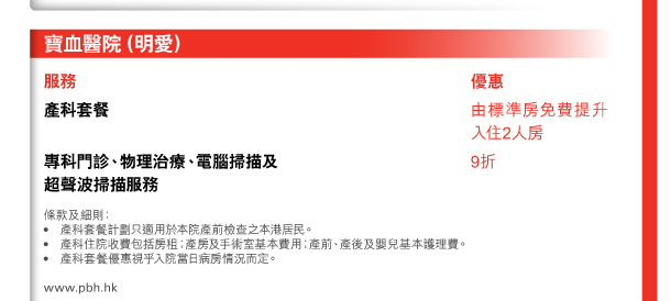 寶血醫院（明愛） 
  
服務 

產科套餐 | 優惠由標準房免費提升入住2人房 

專科門診、物理治療、電腦掃描及超聲波掃描服務 | 優惠9折 

條款及細則： 
• 產科套餐計劃只適用於本院產前檢查之本港居民。 
• 產科住院收費包括房租；產房及手術室基本費用；產前、產後及嬰兒基本護理費。 
• 產科套餐優惠視乎入院當日病房情況而定。 

www.pbh.hk 